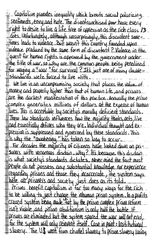 Capitalisen prondes iequality uhich kneeds sacicl polaizing 1+ Stabineats vy and hate. The diseofaachised poor have eery gt odesire Y lve 1 e ree of iptession as e fich class 13 . Unfackungfely, uasucprisingly,Hhis disconteot sane- leads 4o vislence Bt wosn’t +his Coaobry founded upon e s o i e - que 1 Q".Lim aéw.u‘it uu_hmm::omm “being petaliced. ?&u “wac "fac sucvival ? TH just ane.of many dade - T wete furced 4o live With. . e - W Lue in a0 uncemprantising saciedy that places the vilue .of jimaney and papecly higher than that of bumon Lfe.,and prisans tiare dhe dackest qani tation of Hus puchice. . Annually the. prisin iomplex generates millions of dollars ab4he expense of human {MM L el by Soceys sl e sl These Lo standacds influences. i the majatity ks, arks live jjond esseati fifimfli“m are.\ndivicual thaught aad ex- 1’;&;, wiith veooenaus disdain by ? B becase. Hn’:&;d‘:;l ! - prisans. and Hhase ey icarcecate., She system m_phmfle&md_mh‘ Just does < its told. jm Prisots._beagfit Capialism in fac 400 Moy ways for the cich Tt wi pisan system. .o pifits i i e iltdtend, }slaery. The UY uenk Seom chafle slosery o pison shasry losing . g =